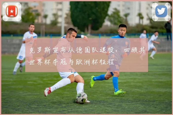 克罗斯宣布从德国队退役，回顾其世界杯夺冠与欧洲杯征程
