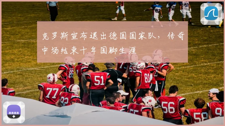 克罗斯宣布退出德国国家队，传奇中场结束十年国脚生涯