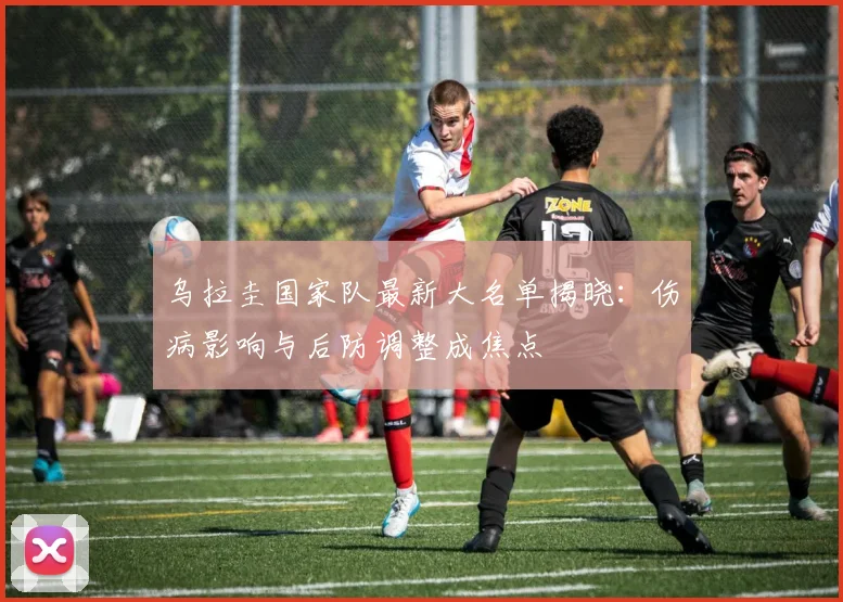 乌拉圭国家队最新大名单揭晓：伤病影响与后防调整成焦点