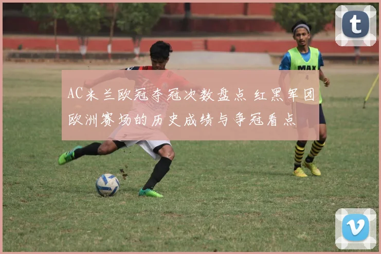 AC米兰欧冠夺冠次数盘点 红黑军团欧洲赛场的历史成绩与争冠看点