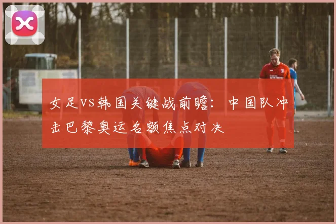 女足vs韩国关键战前瞻：中国队冲击巴黎奥运名额焦点对决