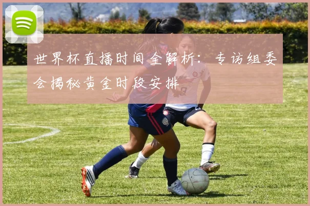 世界杯直播时间全解析：专访组委会揭秘黄金时段安排