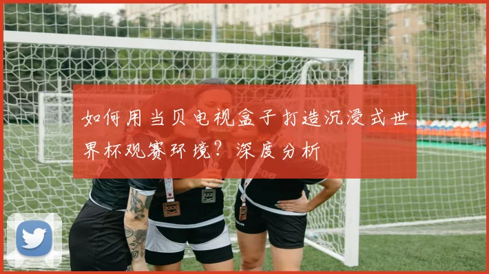 如何用当贝电视盒子打造沉浸式世界杯观赛环境?深度分析