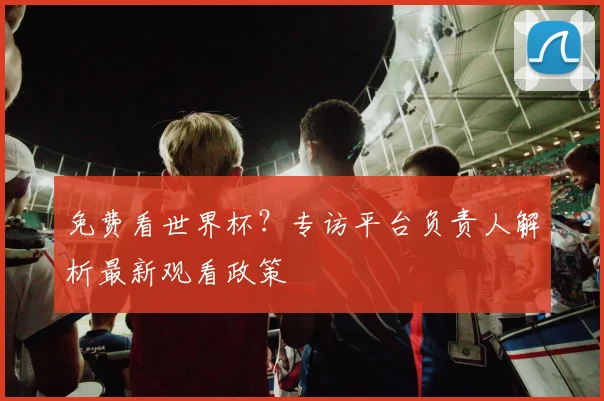免费看世界杯？专访平台负责人解析最新观看政策