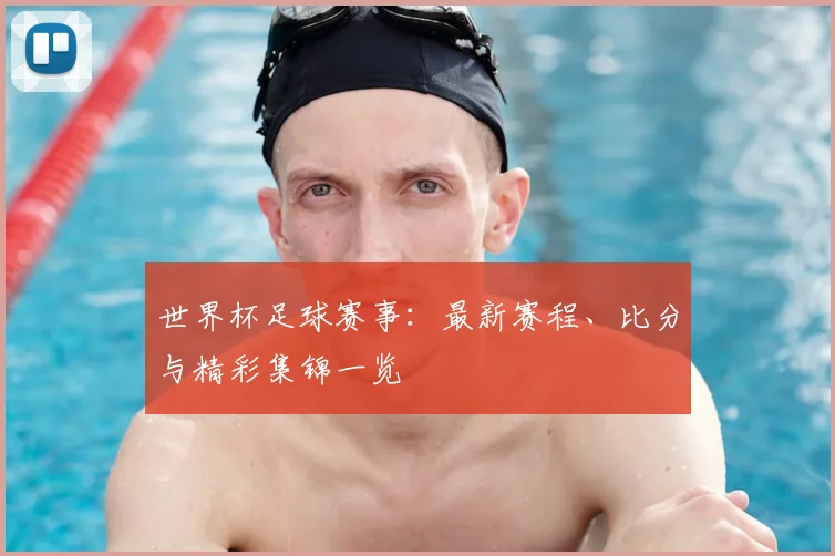 世界杯足球赛事：最新赛程、比分与精彩集锦一览