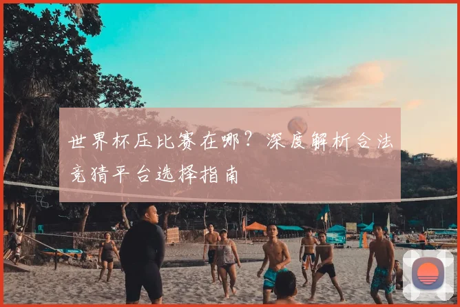 世界杯压比赛在哪?深度解析合法竞猜平台选择指南