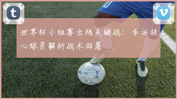 世界杯小组赛出线关键战:专访核心球员解析战术部署