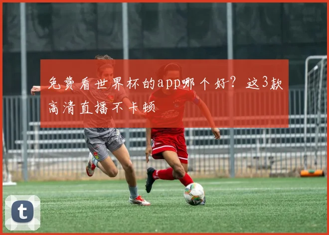 免费看世界杯的app哪个好？这3款高清直播不卡顿