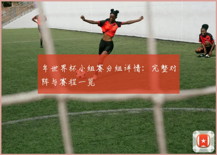 年世界杯小组赛分组详情:完整对阵与赛程一览